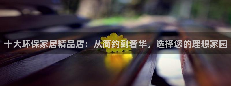 杏耀平台注册会员：十大环保家居精品店：从简约到奢华，选择您的