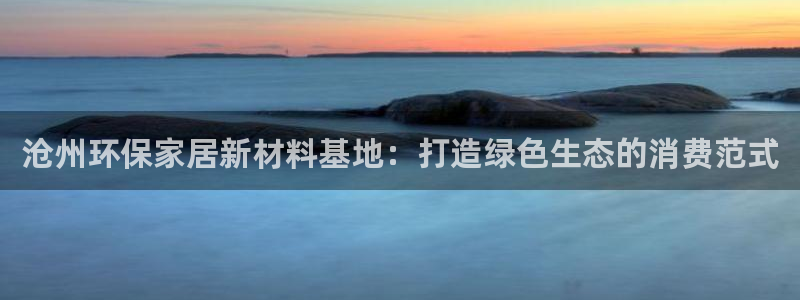 杏耀平台测速登录：沧州环保家居新材料基地：打造绿色生态的消费